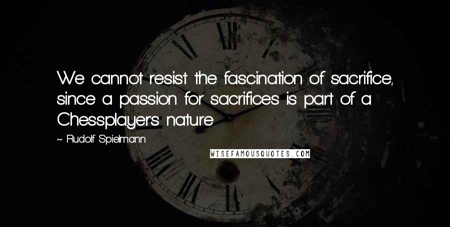 Rudolf Spielmann Quotes: We cannot resist the fascination of sacrifice, since a passion for sacrifices is part of a Chessplayer's nature