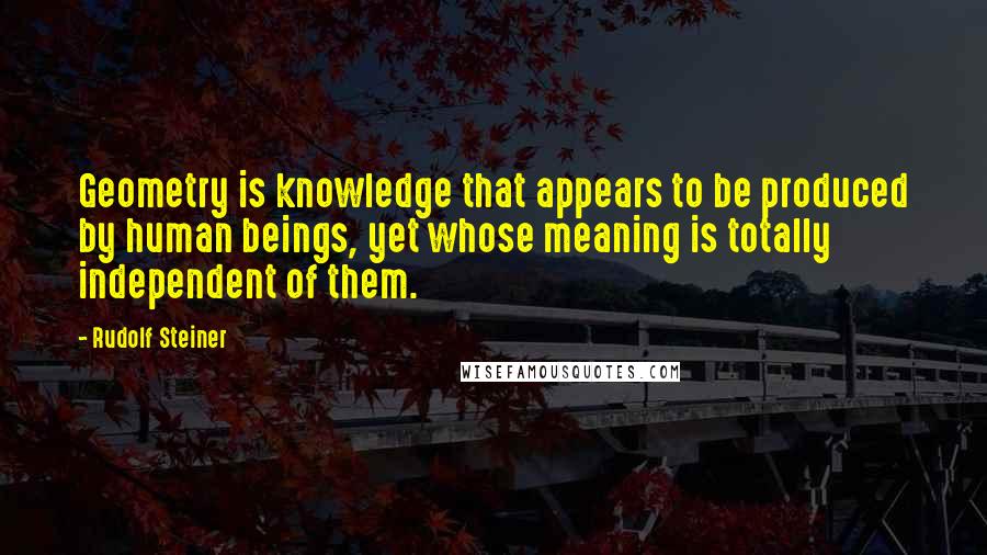 Rudolf Steiner Quotes: Geometry is knowledge that appears to be produced by human beings, yet whose meaning is totally independent of them.