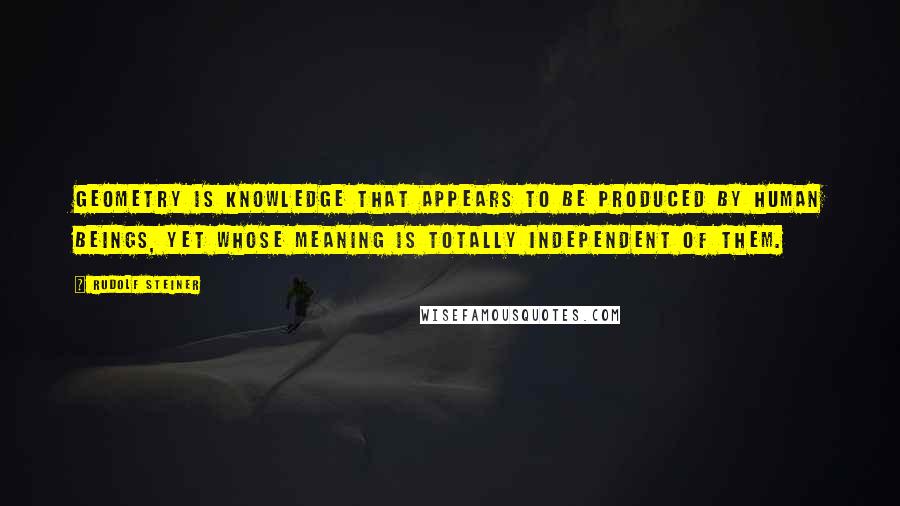 Rudolf Steiner Quotes: Geometry is knowledge that appears to be produced by human beings, yet whose meaning is totally independent of them.