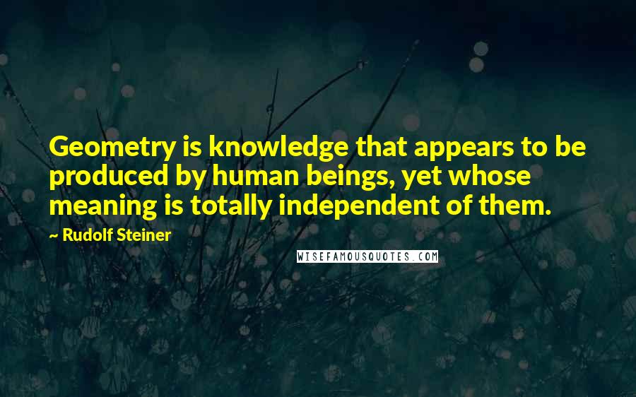 Rudolf Steiner Quotes: Geometry is knowledge that appears to be produced by human beings, yet whose meaning is totally independent of them.