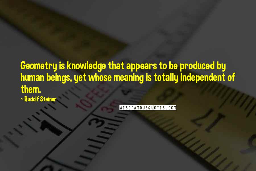 Rudolf Steiner Quotes: Geometry is knowledge that appears to be produced by human beings, yet whose meaning is totally independent of them.