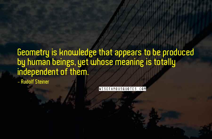 Rudolf Steiner Quotes: Geometry is knowledge that appears to be produced by human beings, yet whose meaning is totally independent of them.