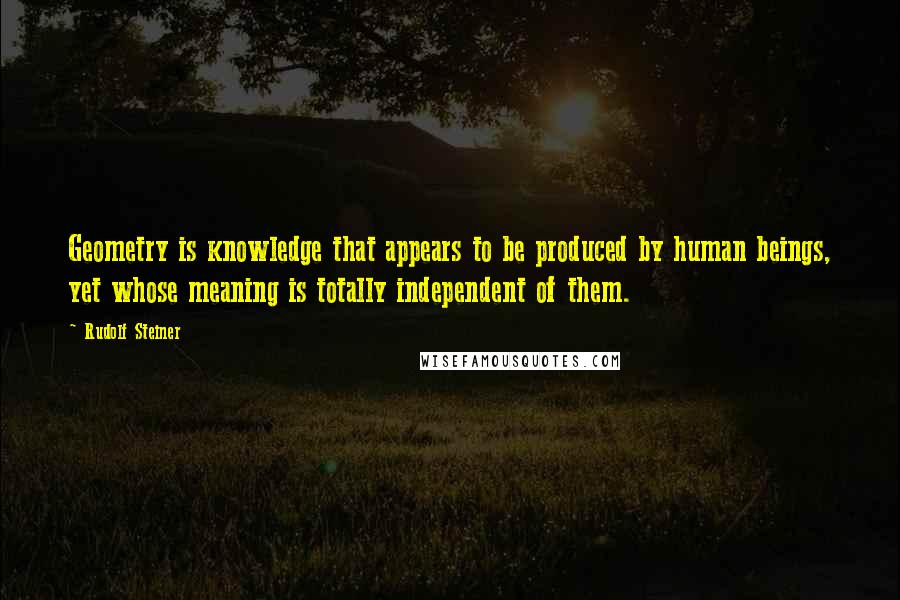 Rudolf Steiner Quotes: Geometry is knowledge that appears to be produced by human beings, yet whose meaning is totally independent of them.