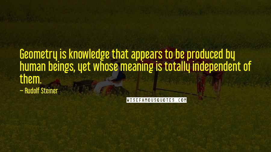 Rudolf Steiner Quotes: Geometry is knowledge that appears to be produced by human beings, yet whose meaning is totally independent of them.