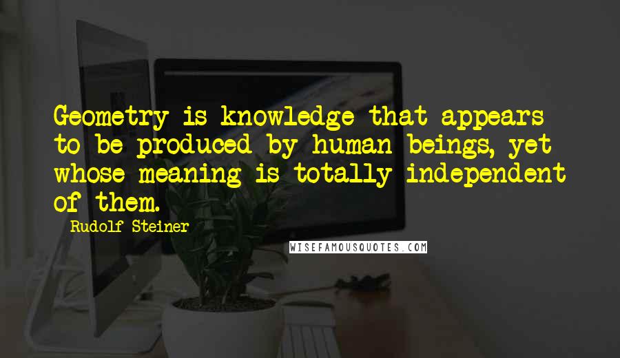 Rudolf Steiner Quotes: Geometry is knowledge that appears to be produced by human beings, yet whose meaning is totally independent of them.