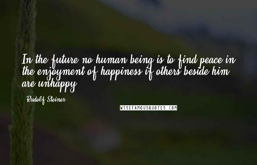 Rudolf Steiner Quotes: In the future no human being is to find peace in the enjoyment of happiness if others beside him are unhappy.