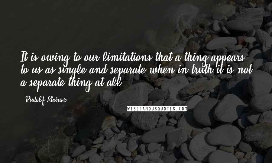 Rudolf Steiner Quotes: It is owing to our limitations that a thing appears to us as single and separate when in truth it is not a separate thing at all.