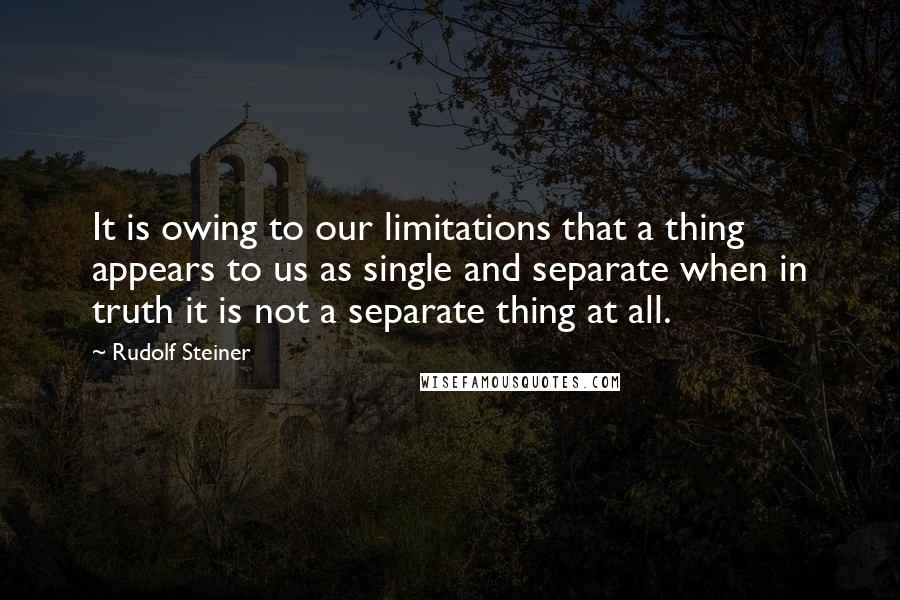 Rudolf Steiner Quotes: It is owing to our limitations that a thing appears to us as single and separate when in truth it is not a separate thing at all.