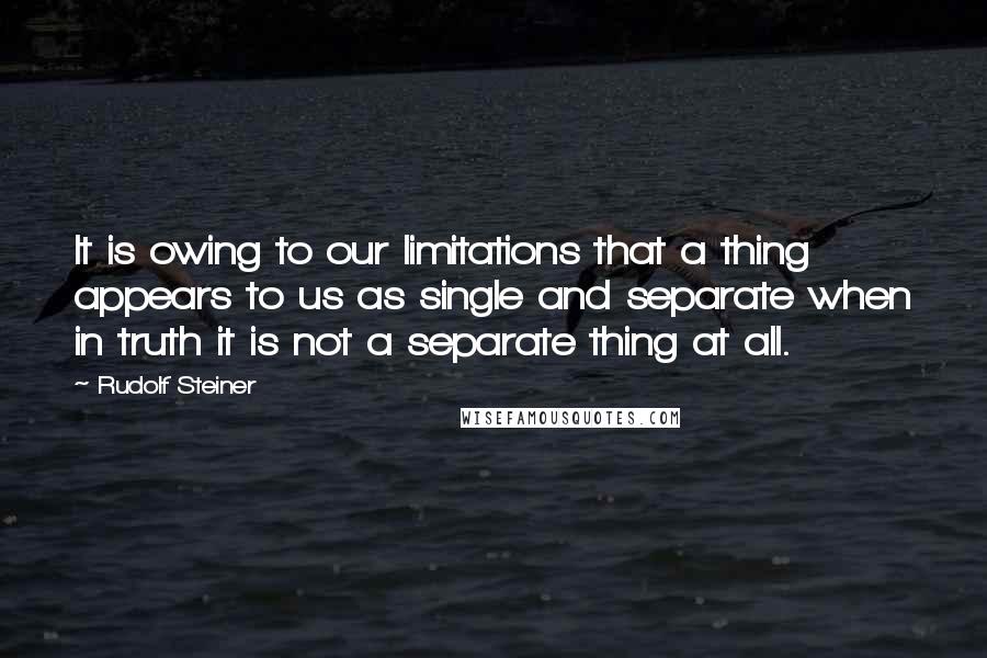 Rudolf Steiner Quotes: It is owing to our limitations that a thing appears to us as single and separate when in truth it is not a separate thing at all.