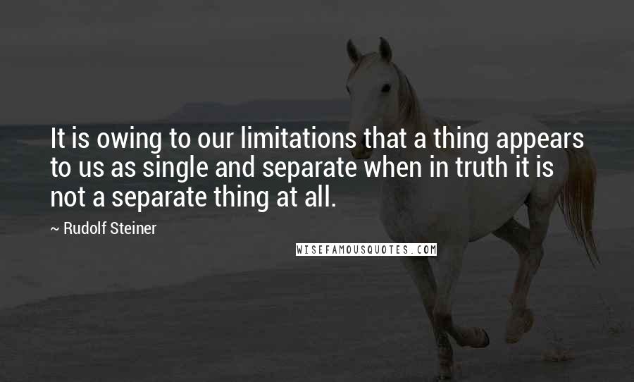 Rudolf Steiner Quotes: It is owing to our limitations that a thing appears to us as single and separate when in truth it is not a separate thing at all.