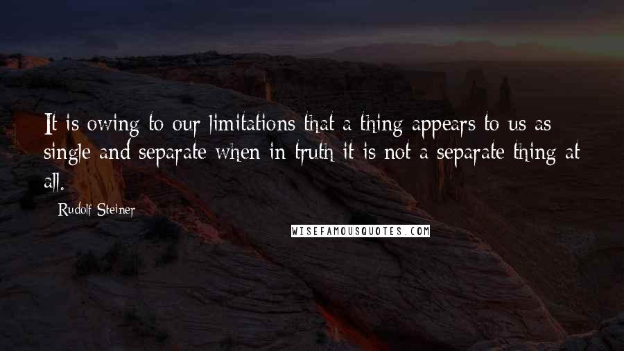 Rudolf Steiner Quotes: It is owing to our limitations that a thing appears to us as single and separate when in truth it is not a separate thing at all.