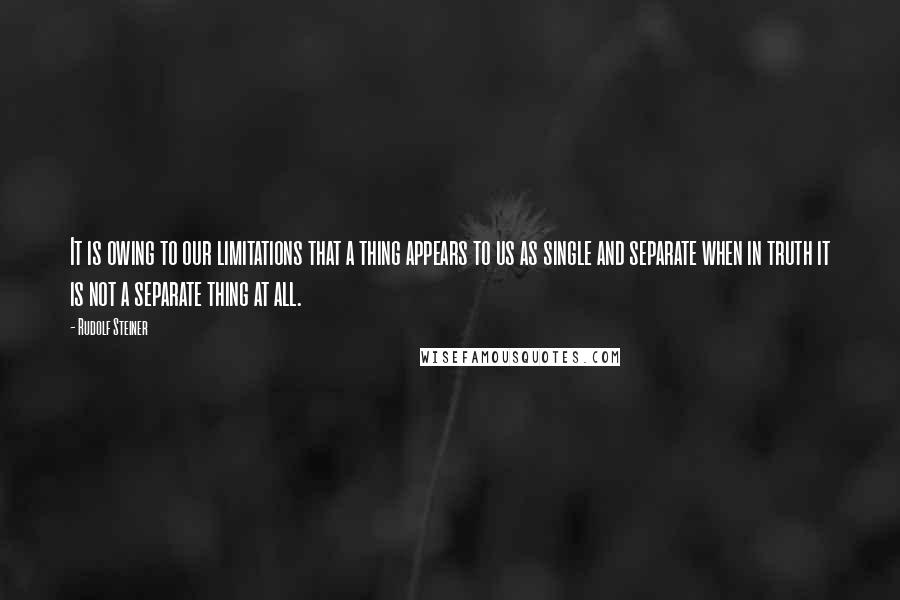 Rudolf Steiner Quotes: It is owing to our limitations that a thing appears to us as single and separate when in truth it is not a separate thing at all.