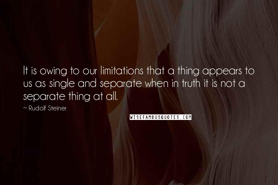 Rudolf Steiner Quotes: It is owing to our limitations that a thing appears to us as single and separate when in truth it is not a separate thing at all.