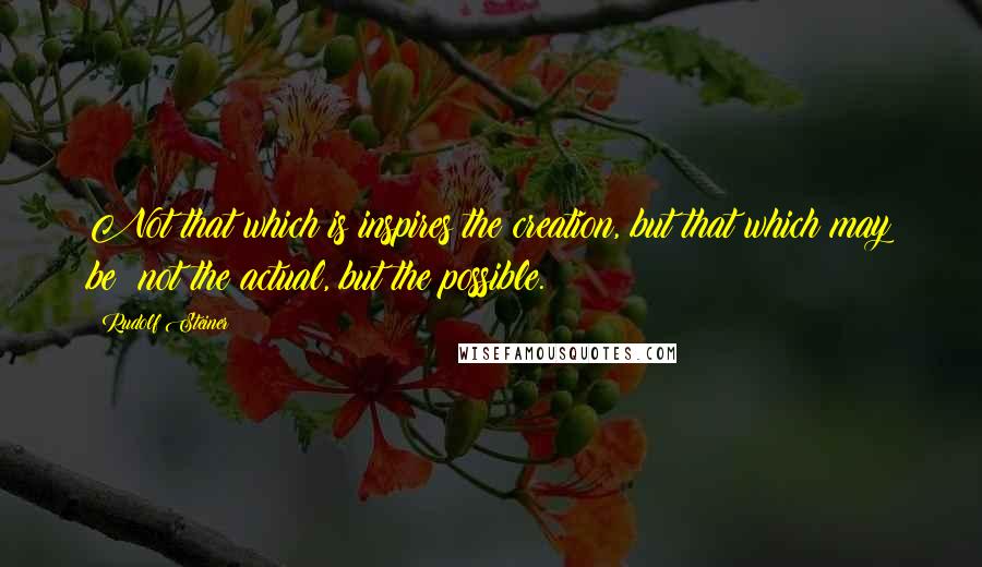 Rudolf Steiner Quotes: Not that which is inspires the creation, but that which may be; not the actual, but the possible.