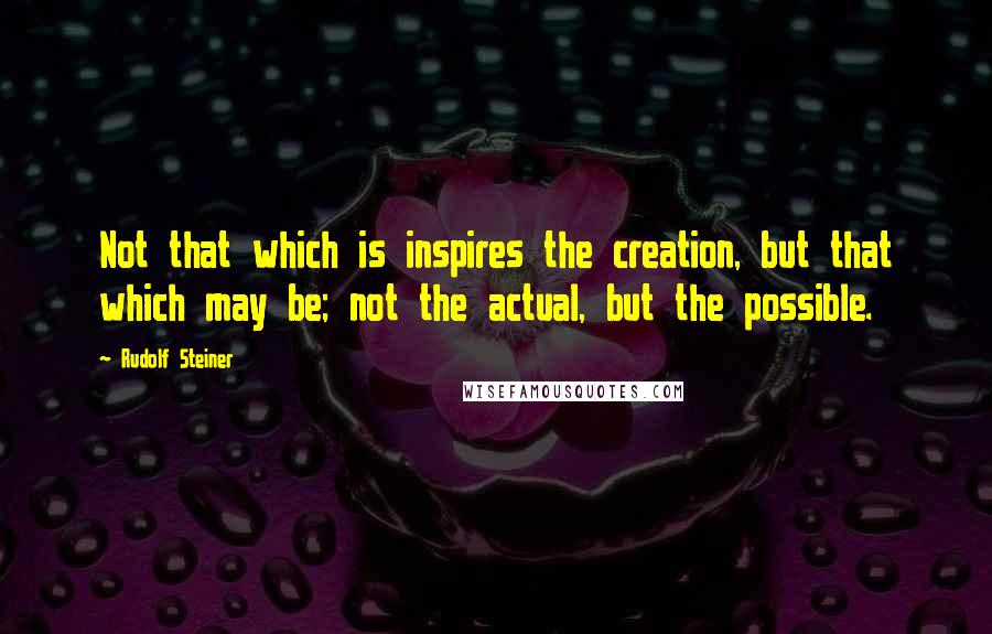 Rudolf Steiner Quotes: Not that which is inspires the creation, but that which may be; not the actual, but the possible.
