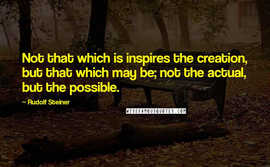 Rudolf Steiner Quotes: Not that which is inspires the creation, but that which may be; not the actual, but the possible.