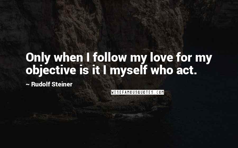 Rudolf Steiner Quotes: Only when I follow my love for my objective is it I myself who act.