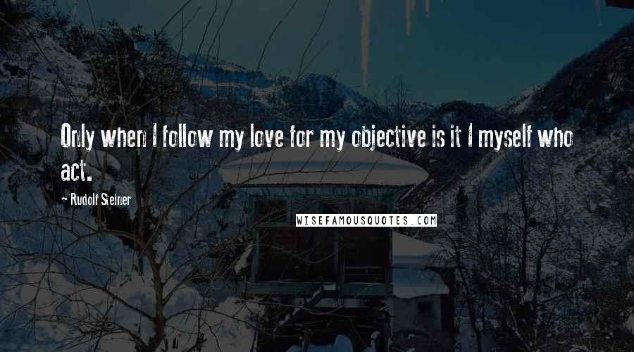 Rudolf Steiner Quotes: Only when I follow my love for my objective is it I myself who act.