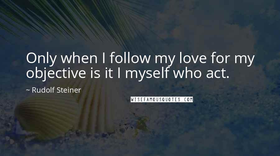 Rudolf Steiner Quotes: Only when I follow my love for my objective is it I myself who act.