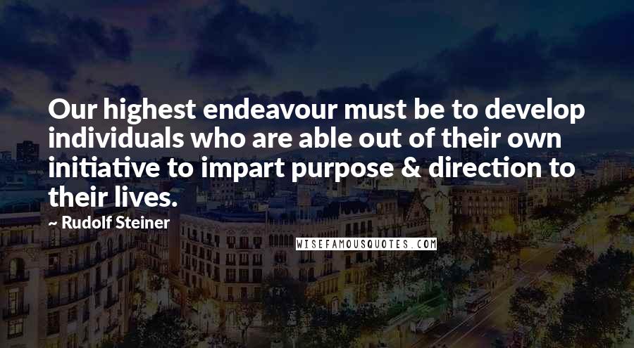 Rudolf Steiner Quotes: Our highest endeavour must be to develop individuals who are able out of their own initiative to impart purpose & direction to their lives.