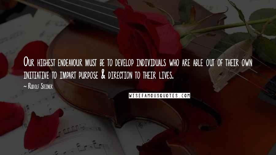 Rudolf Steiner Quotes: Our highest endeavour must be to develop individuals who are able out of their own initiative to impart purpose & direction to their lives.