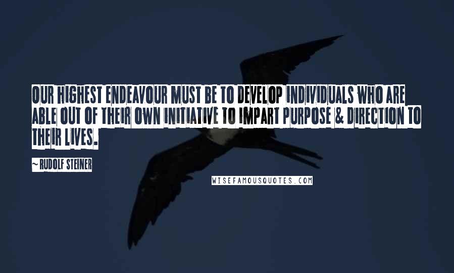 Rudolf Steiner Quotes: Our highest endeavour must be to develop individuals who are able out of their own initiative to impart purpose & direction to their lives.