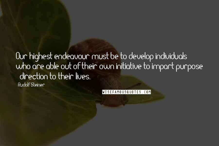 Rudolf Steiner Quotes: Our highest endeavour must be to develop individuals who are able out of their own initiative to impart purpose & direction to their lives.