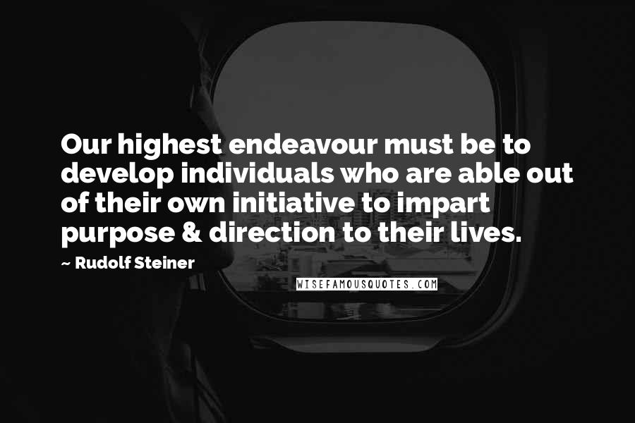 Rudolf Steiner Quotes: Our highest endeavour must be to develop individuals who are able out of their own initiative to impart purpose & direction to their lives.
