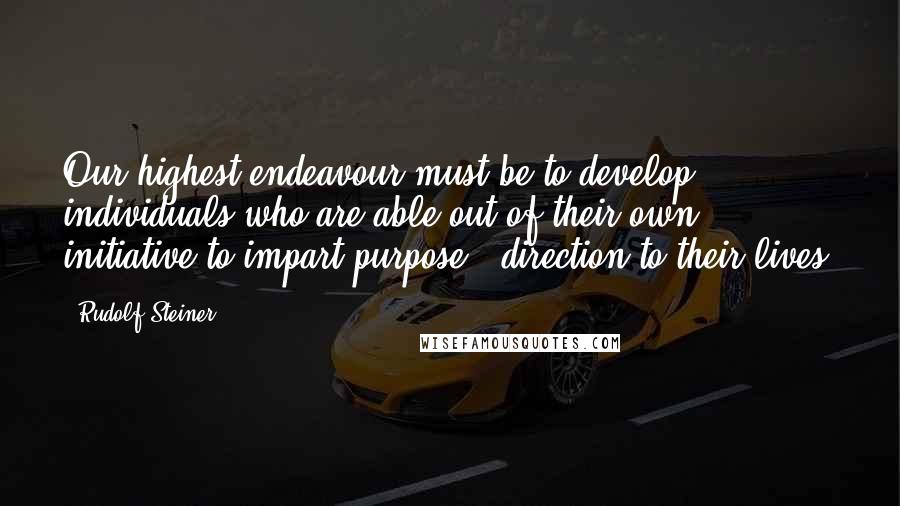 Rudolf Steiner Quotes: Our highest endeavour must be to develop individuals who are able out of their own initiative to impart purpose & direction to their lives.