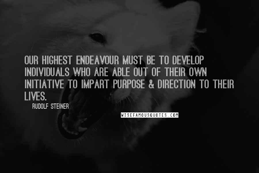 Rudolf Steiner Quotes: Our highest endeavour must be to develop individuals who are able out of their own initiative to impart purpose & direction to their lives.
