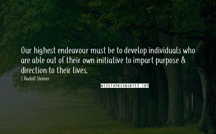 Rudolf Steiner Quotes: Our highest endeavour must be to develop individuals who are able out of their own initiative to impart purpose & direction to their lives.