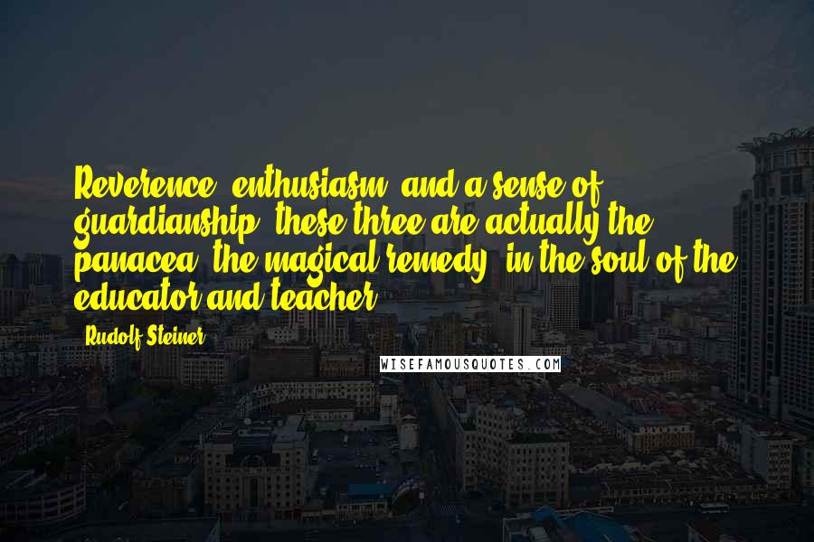Rudolf Steiner Quotes: Reverence, enthusiasm, and a sense of guardianship, these three are actually the panacea, the magical remedy, in the soul of the educator and teacher.