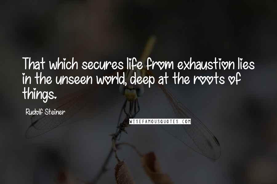 Rudolf Steiner Quotes: That which secures life from exhaustion lies in the unseen world, deep at the roots of things.