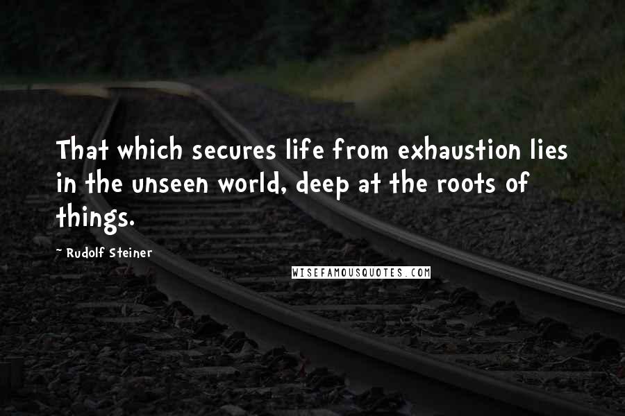 Rudolf Steiner Quotes: That which secures life from exhaustion lies in the unseen world, deep at the roots of things.