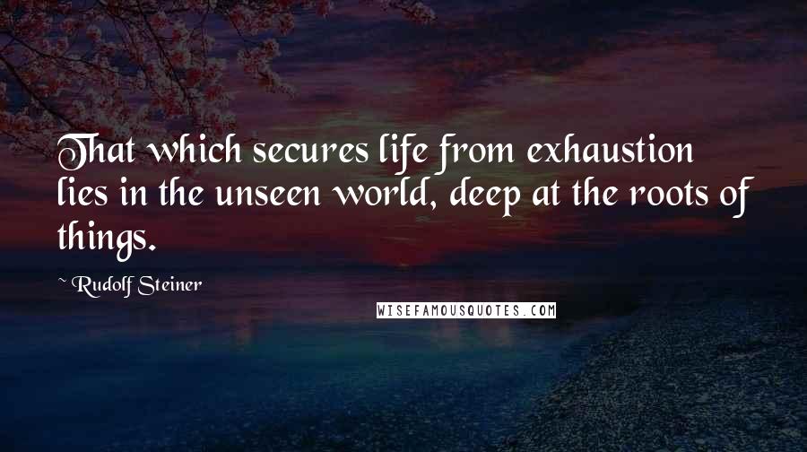 Rudolf Steiner Quotes: That which secures life from exhaustion lies in the unseen world, deep at the roots of things.