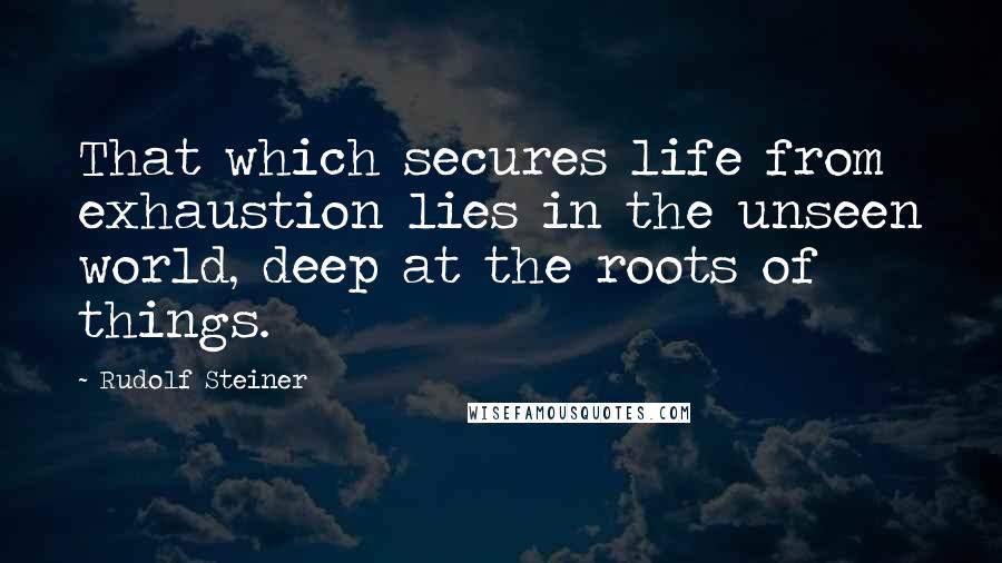 Rudolf Steiner Quotes: That which secures life from exhaustion lies in the unseen world, deep at the roots of things.