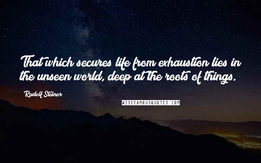 Rudolf Steiner Quotes: That which secures life from exhaustion lies in the unseen world, deep at the roots of things.