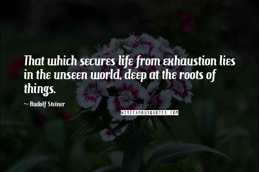 Rudolf Steiner Quotes: That which secures life from exhaustion lies in the unseen world, deep at the roots of things.