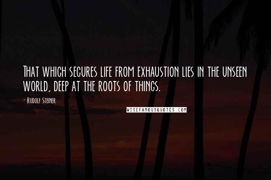 Rudolf Steiner Quotes: That which secures life from exhaustion lies in the unseen world, deep at the roots of things.