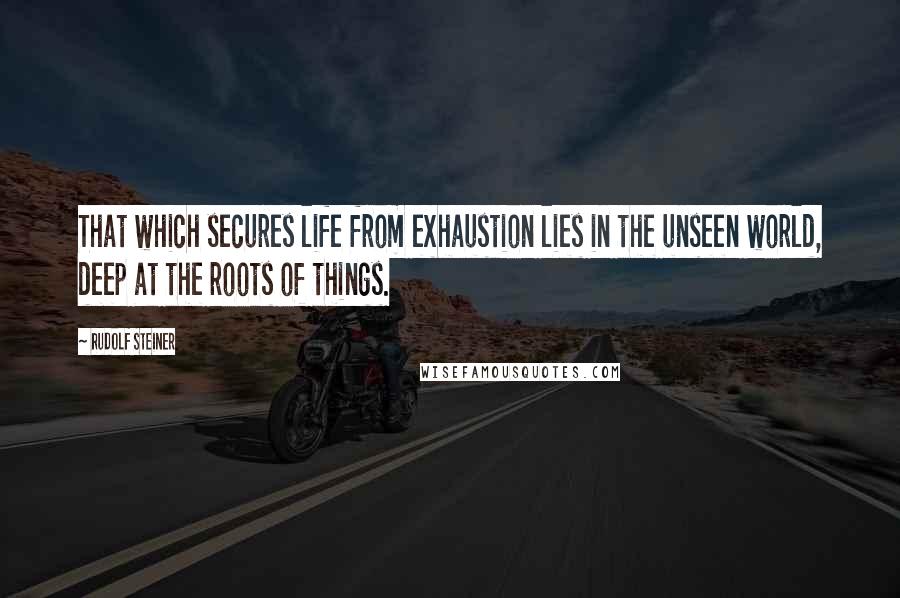 Rudolf Steiner Quotes: That which secures life from exhaustion lies in the unseen world, deep at the roots of things.