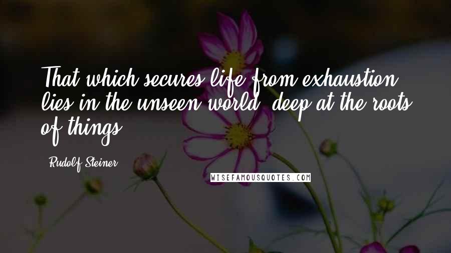 Rudolf Steiner Quotes: That which secures life from exhaustion lies in the unseen world, deep at the roots of things.