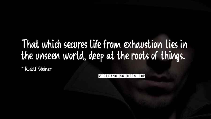 Rudolf Steiner Quotes: That which secures life from exhaustion lies in the unseen world, deep at the roots of things.