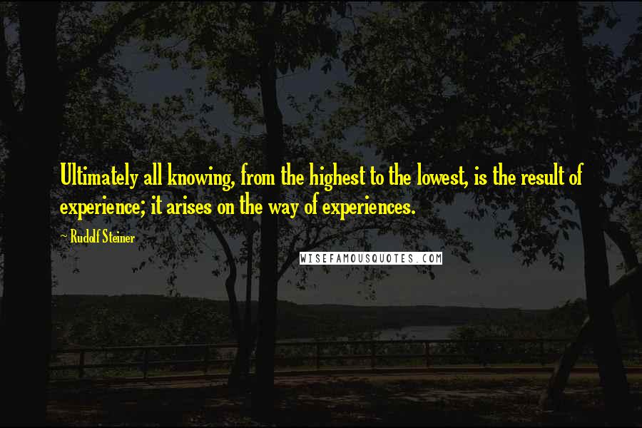 Rudolf Steiner Quotes: Ultimately all knowing, from the highest to the lowest, is the result of experience; it arises on the way of experiences.