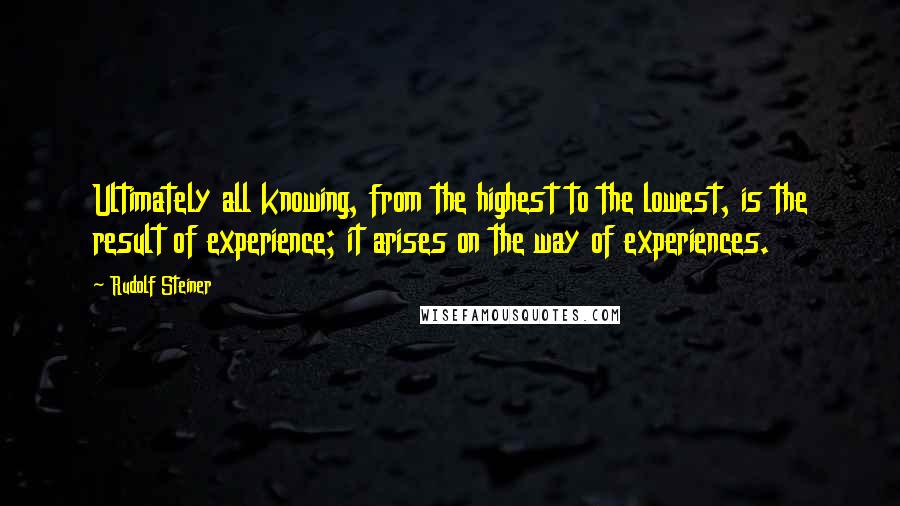 Rudolf Steiner Quotes: Ultimately all knowing, from the highest to the lowest, is the result of experience; it arises on the way of experiences.