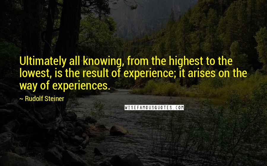 Rudolf Steiner Quotes: Ultimately all knowing, from the highest to the lowest, is the result of experience; it arises on the way of experiences.