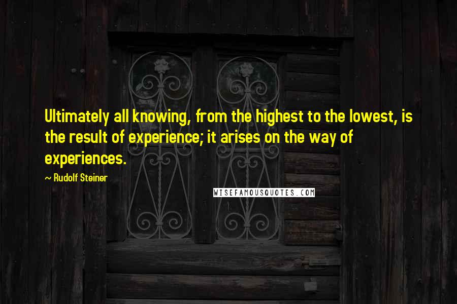 Rudolf Steiner Quotes: Ultimately all knowing, from the highest to the lowest, is the result of experience; it arises on the way of experiences.