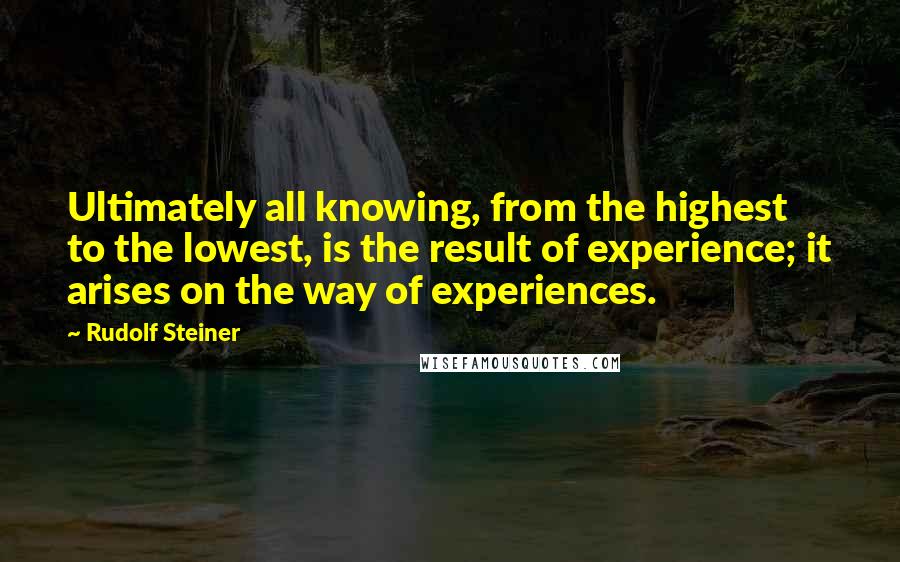 Rudolf Steiner Quotes: Ultimately all knowing, from the highest to the lowest, is the result of experience; it arises on the way of experiences.