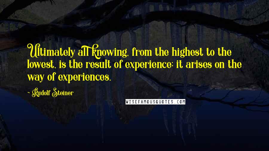 Rudolf Steiner Quotes: Ultimately all knowing, from the highest to the lowest, is the result of experience; it arises on the way of experiences.