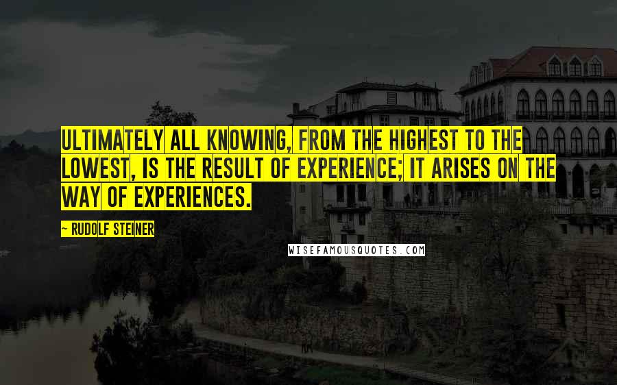 Rudolf Steiner Quotes: Ultimately all knowing, from the highest to the lowest, is the result of experience; it arises on the way of experiences.