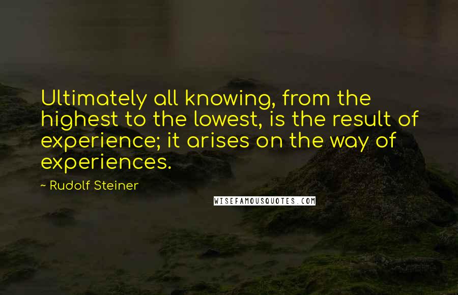 Rudolf Steiner Quotes: Ultimately all knowing, from the highest to the lowest, is the result of experience; it arises on the way of experiences.